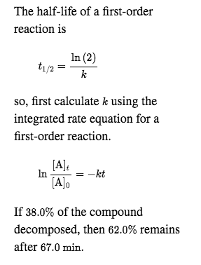 The half-life of a first-order
reaction is
In (2)
t1/2
so, first calculate k using the
integrated rate equation for a
first-order reaction.
[A]:
= -kt
In
[A]o
If 38.0% of the compound
decomposed, then 62.0% remains
after 67.0 min.
