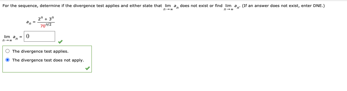 For the sequence, determine if the divergence test applies and either state that lim a, does not exist or find lim a: (If an answer does not exist, enter DNE.)
n
2" + 3"
an =
70/2
lim a, =
n
O The divergence test applies.
O The divergence test does not apply.
