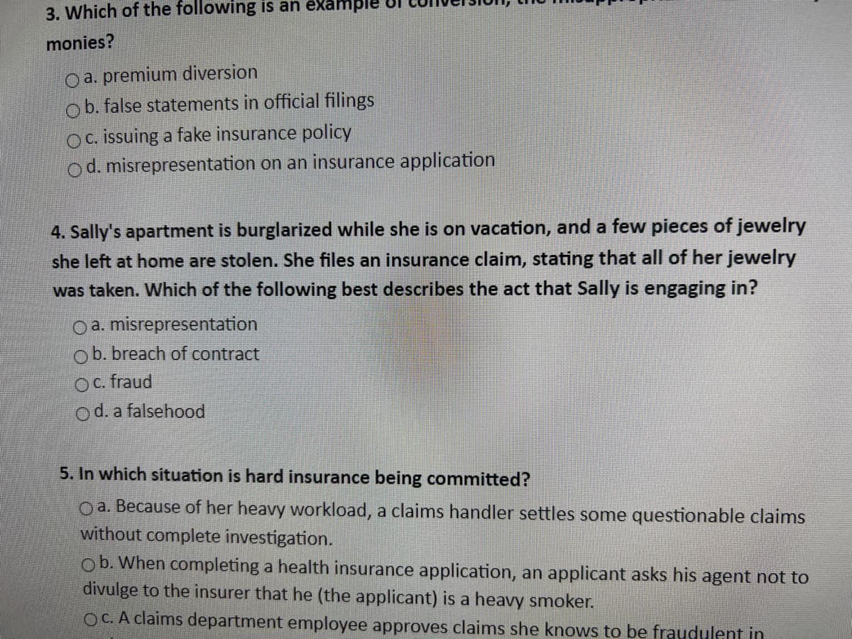 3. Which of the following is an example
monies?
a. premium diversion
b. false statements in official filings
Oc. issuing a fake insurance policy
Od. misrepresentation on an insurance application
4. Sally's apartment is burglarized while she is on vacation, and a few pieces of jewelry
she left at home are stolen. She files an insurance claim, stating that all of her jewelry
was taken. Which of the following best describes the act that Sally is engaging in?
O a. misrepresentation
ob. breach of contract
Oc. fraud
Od. a falsehood
5. In which situation is hard insurance being committed?
oa. Because of her heavy workload, a claims handler settles some questionable claims
without complete investigation.
ob. When completing a health insurance application, an applicant asks his agent not to
divulge to the insurer that he (the applicant) is a heavy smoker.
OC. A claims department employee approves claims she knows to be fraudulent in