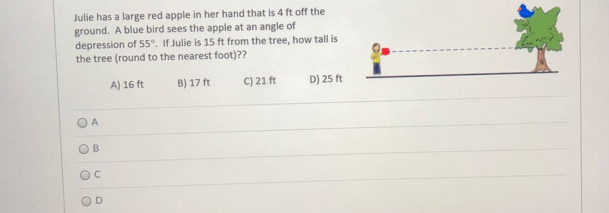 Julie has a large red apple in her hand that is 4 ft off the
ground. A blue bird sees the apple at an angle of
depression of 55°. If Julie is 15 ft from the tree, how tall is
the tree (round to the nearest foot)??
A) 16 ft
B) 17 ft
C) 21 ft
D) 25 ft
O A
OD
