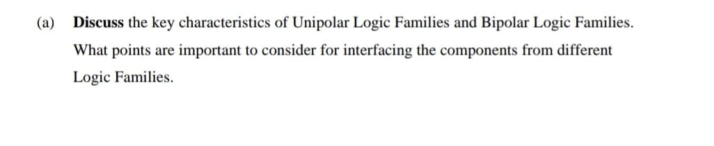 (a)
Discuss the key characteristics of Unipolar Logic Families and Bipolar Logic Families.
What points are important to consider for interfacing the components from different
Logic Families.
