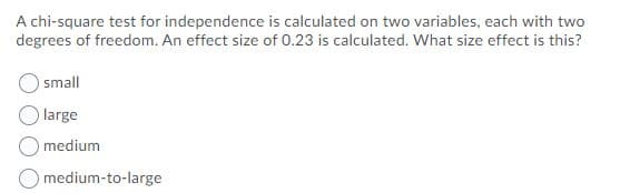 A chi-square test for independence is calculated on two variables, each with two
degrees of freedom. An effect size of 0.23 is calculated. What size effect is this?
small
large
medium
O medium-to-large
