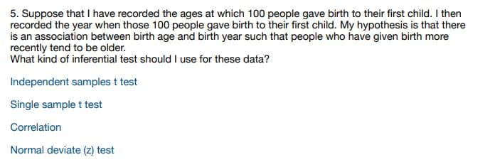 5. Suppose that I have recorded the ages at which 100 people gave birth to their first child. I then
recorded the year when those 100 people gave birth to their first child. My hypothesis is that there
is an association between birth age and birth year such that people who have given birth more
recently tend to be older.
What kind of inferential test should I use for these data?
Independent samples t test
Single sample t test
Correlation
Normal deviate (z) test
