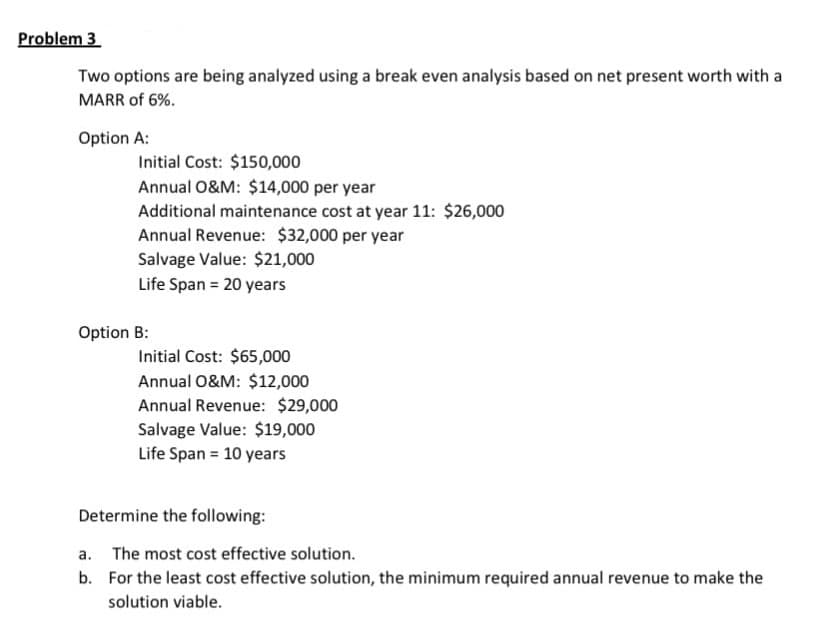 Problem 3
Two options are being analyzed using a break even analysis based on net present worth with a
MARR of 6%.
Option A:
Initial Cost: $150,000
Annual 0&M: $14,000 per year
Additional maintenance cost at year 11: $26,000
Annual Revenue: $32,000 per year
Salvage Value: $21,000
Life Span = 20 years
Option B:
Initial Cost: $65,000
Annual 0&M: $12,000
Annual Revenue: $29,000
Salvage Value: $19,000
Life Span = 10 years
Determine the following:
a. The most cost effective solution.
b. For the least cost effective solution, the minimum required annual revenue to make the
solution viable.
