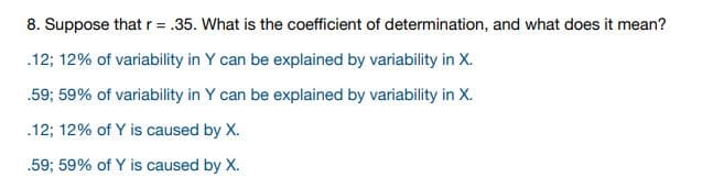 8. Suppose that r= .35. What is the coefficient of determination, and what does it mean?
.12; 12% of variability in Y can be explained by variability in X.
.59; 59% of variability in Y can be explained by variability in X.
.12; 12% of Y is caused by X.
.59; 59% of Y is caused by X.
