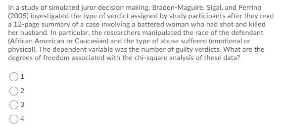 In a study of simulated juror decision making, Braden-Maguire, Sigal, and Perrino
(2005) investigated the type of verdict assigned by study participants after they read
a 12-page summary of a case involving a battered woman who had shot and killed
her husband. In particular, the researchers manipulated the race of the defendant
(African American or Caucasian) and the type of abuse suffered (emotional or
physical). The dependent variable was the number of guilty verdicts. What are the
degrees of freedom associated with the chi-square analysis of these data?
1
4.
