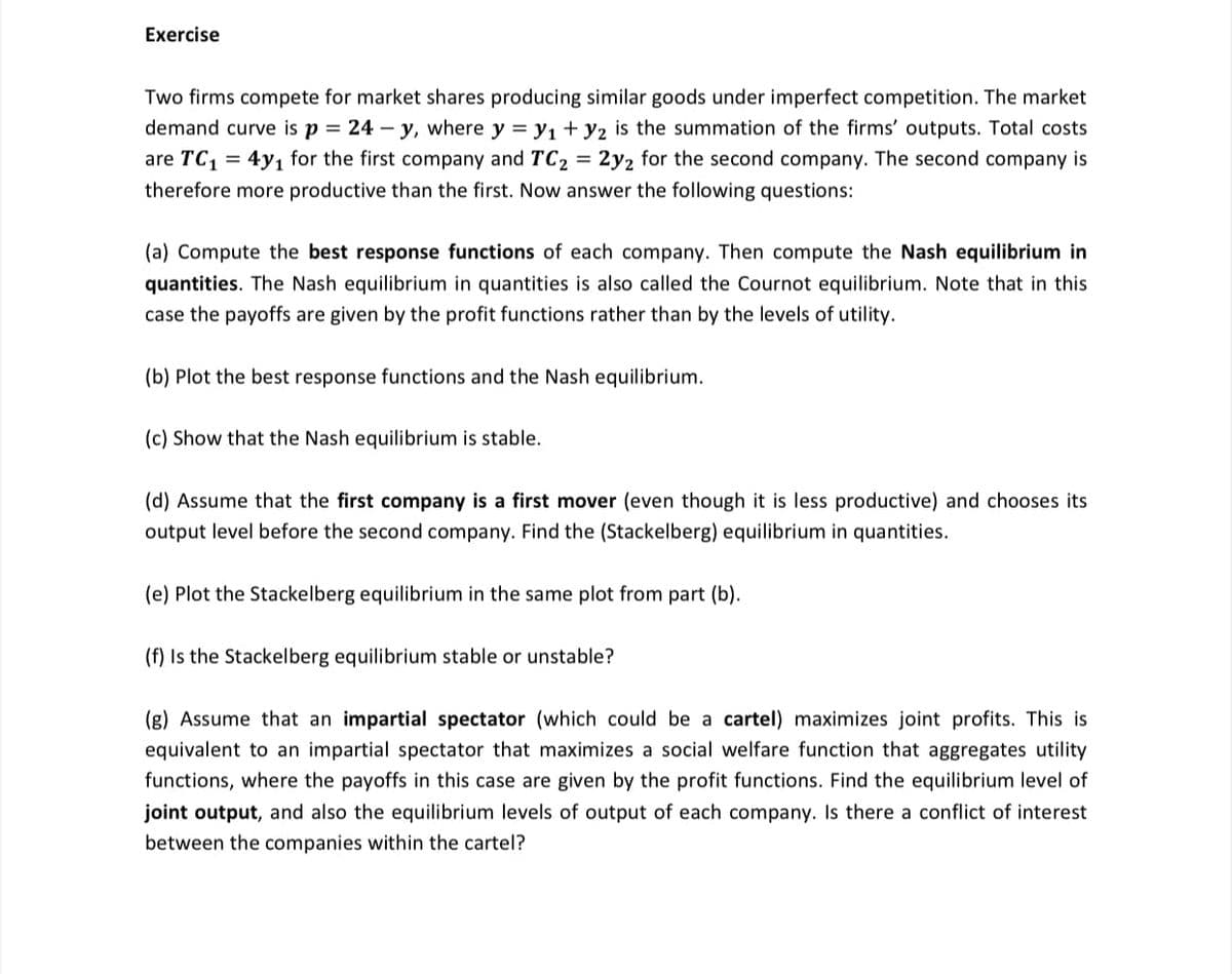 Exercise
Two firms compete for market shares producing similar goods under imperfect competition. The market
demand curve is p = 24 – y, where y = y, + y2 is the summation of the firms' outputs. Total costs
are TC, = 4y1 for the first company and TC2 = 2y2 for the second company. The second company is
therefore more productive than the first. Now answer the following questions:
(a) Compute the best response functions of each company. Then compute the Nash equilibrium in
quantities. The Nash equilibrium in quantities is also called the Cournot equilibrium. Note that in this
case the payoffs are given by the profit functions rather than by the levels of utility.
(b) Plot the best response functions and the Nash equilibrium.
(c) Show that the Nash equilibrium is stable.
(d) Assume that the first company is a first mover (even though it is less productive) and chooses its
output level before the second company. Find the (Stackelberg) equilibrium in quantities.
(e) Plot the Stackelberg equilibrium in the same plot from part (b).
(f) Is the Stackelberg equilibrium stable or unstable?
(g) Assume that an impartial spectator (which could be a cartel) maximizes joint profits. This is
equivalent to an impartial spectator that maximizes a social welfare function that aggregates utility
functions, where the payoffs in this case are given by the profit functions. Find the equilibrium level of
joint output, and also the equilibrium levels of output of each company. Is there a conflict of interest
between the companies within the cartel?
