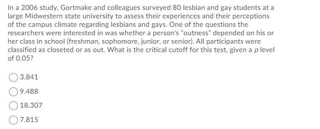 In a 2006 study, Gortmake and colleagues surveyed 80 lesbian and gay students at a
large Midwestern state university to assess their experiences and their perceptions
of the campus climate regarding lesbians and gays. One of the questions the
researchers were interested in was whether a person's "outness" depended on his or
her class in school (freshman, sophomore, junior, or senior). All participants were
classified as closeted or as out. What is the critical cutoff for this test, given a p level
of 0.05?
3.841
9.488
18.307
O7.815
