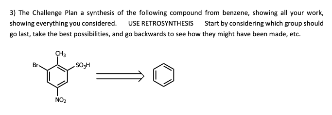 3) The Challenge Plan a synthesis of the following compound from benzene, showing all your work,
showing everything you considered. USE RETROSYNTHESIS
Start by considering which group should
go last, take the best possibilities, and go backwards to see how they might have been made, etc.
CH3
Br-
HoS
NO2
