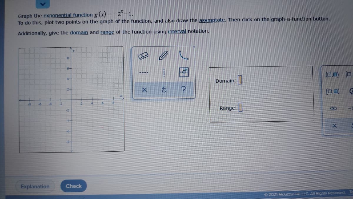 Graph the exponential function g (x) = -2* – 1.
To do this, plot two points on the graph of the function, and also draw the asymptote. Then click on the graph-a-function button.
Additionally, give the domain and range of the function using interval notation.
8-
(0,0)
Domain:
2-
0,0)
Range:
00
-2-
Explanation
Check
2021 McGraw Hl LLC All Rights Reserved.
ノ田
