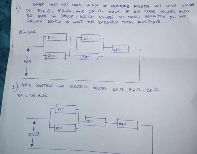 GUEN that YOU HAUE
OF IDK2, 8K2, AHD 2K2 OHLY IF ALL TESE VAWES nUST
BE USED I CIRCUIT, ASI EN VALUES TO EACH RESIC TOR OH TE
CIRCUITS BELOW TO MEET THE REQUIRED 1OTAU RECISTANCE.
A LOT
OF CTan taRD RESISTOR RT WITH VAWE
KT-IKe
RI
RE=
K4-
2)
Some QeSTIDu LIKE
GUESTIOH, vawES bx2, BK2, 2K52
RT = 15 K2
RI-
1
RA =
