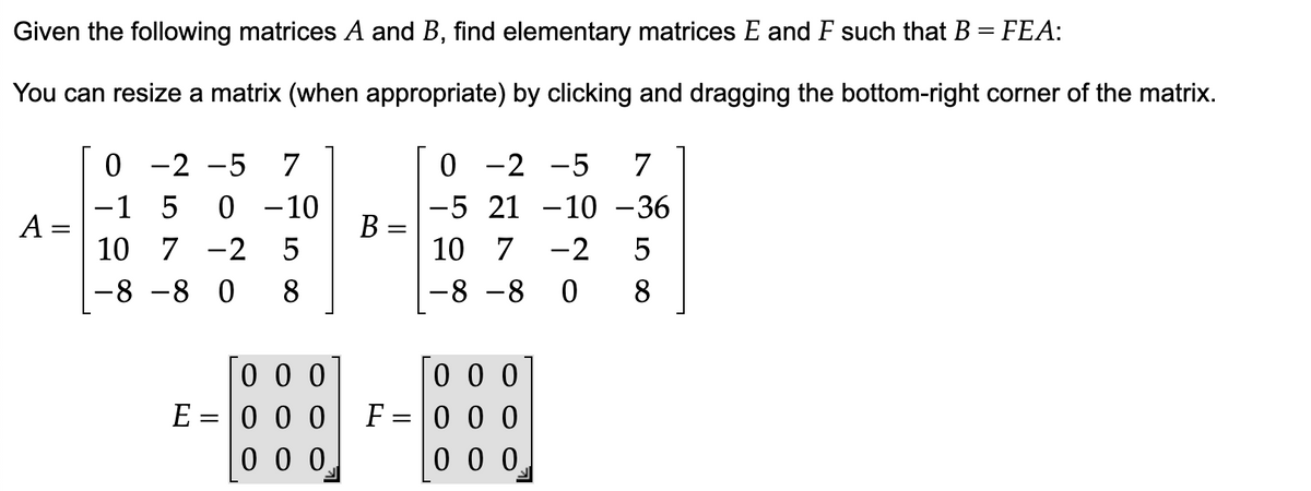 Given the following matrices A and B, find elementary matrices E and F such that B = FEA:
You can resize a matrix (when appropriate) by clicking and dragging the bottom-right corner of the matrix.
A
0 -2 -5 7
-1 5 0 -10
10 7 -2 5
-8
-8 0 8
000
E = 0 0 0
000
B=
=
0
-2 -5 7
-5 21 -10 -36
10 7
-2 5
8
-8-80
000
F = 0 0 0
000