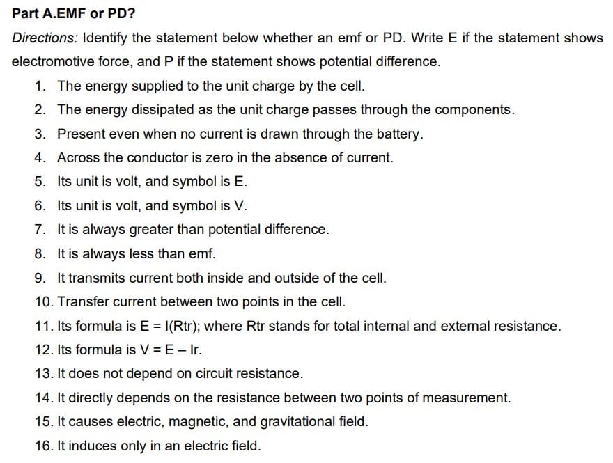 Part A.EMF or PD?
Directions: Identify the statement below whether an emf or PD. Write E if the statement shows
electromotive force, and P if the statement shows potential difference.
1. The energy supplied to the unit charge by the cell.
2. The energy dissipated as the unit charge passes through the components.
3. Present even when no current is drawn through the battery.
4. Across the conductor is zero in the absence of current.
5. Its unit is volt, and symbol is E.
6. Its unit is volt, and symbol is V.
7. It is always greater than potential difference.
8. It is always less than emf.
9. It transmits current both inside and outside of the cell.
10. Transfer current between two points in the cell.
11. Its formula is E = I(Rtr); where Rtr stands for total internal and external resistance.
12. Its formula is V = E – Ir.
13. It does not depend on circuit resistance.
14. It directly depends on the resistance between two points of measurement.
15. It causes electric, magnetic, and gravitational field.
16. It induces only in an electric field.
