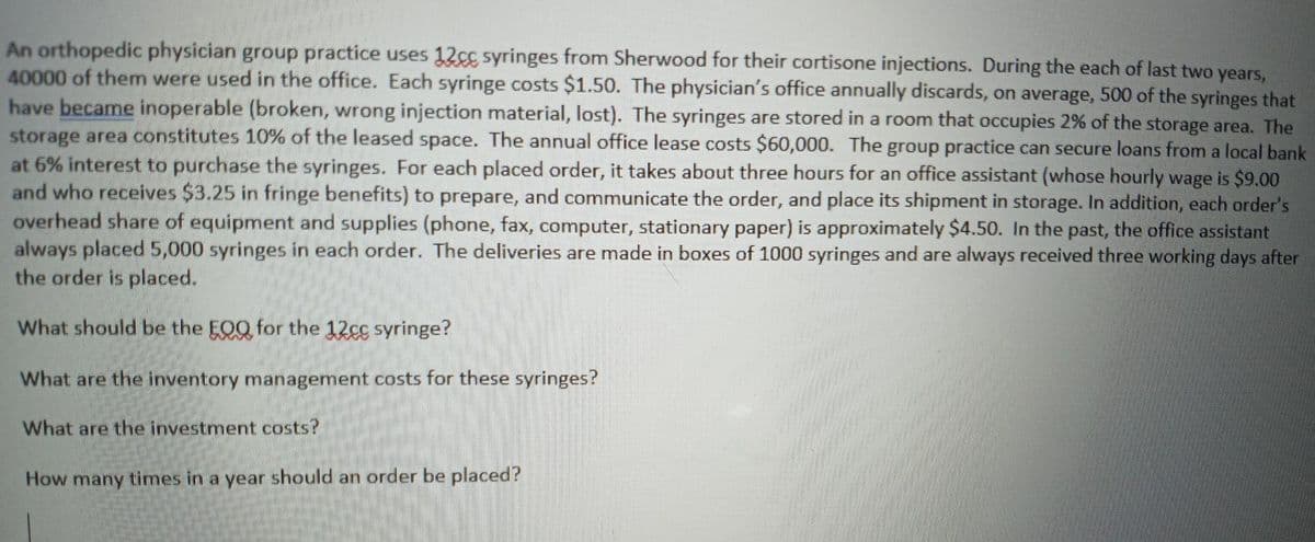 An orthopedic physician group practice uses 12cg syringes from Sherwood for their cortisone injections. During the each of last two years,
40000 of them were used in the office. Each syringe costs $1.50. The physician's office annually discards, on average, 500 of the syringes that
have became inoperable (broken, wrong injection material, lost). The syringes are stored in a room that occupies 2% of the storage area. The
storage area constitutes 10% of the leased space. The annual office lease costs $60,000. The group practice can secure loans from a local bank
at 6% interest to purchase the syringes. For each placed order, it takes about three hours for an office assistant (whose hourly wage is $9.00
and who receives $3.25 in fringe benefits) to prepare, and communicate the order, and place its shipment in storage. In addition, each order's
overhead share of equipment and supplies (phone, fax, computer, stationary paper) is approximately $4.50. In the past, the office assistant
always placed 5,000 syringes in each order. The deliveries are made in boxes of 1000 syringes and are always received three working days after
the order is placed.
What should be the EOQ for the 12cg syringe?
What are the inventory management costs for these syringes?
What are the investment costs?
How many times in a year should an order be placed?
