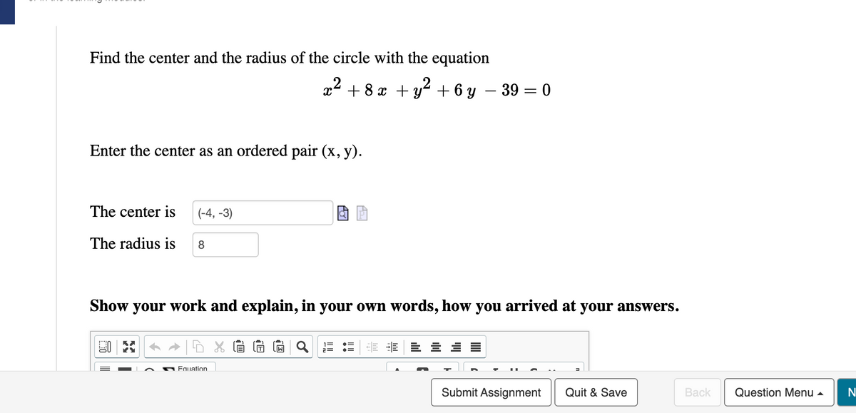 Find the center and the radius of the circle with the equation
Enter the center as an ordered pair (x, y).
The center is
The radius is 8
(-4,-3)
KY
2 + 8x + y² + 6y 39 = 0
Show your work and explain, in your own words, how you arrived at your answers.
Fquation
Submit Assignment
Quit & Save
Back
Question Menu
N