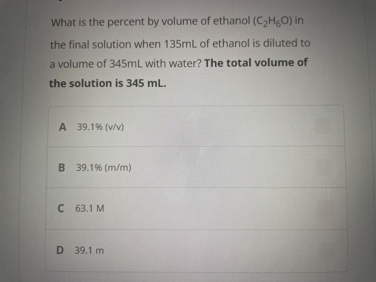 What is the percent by volume of ethanol (C₂H5O) in
the final solution when 135mL of ethanol is diluted to
a volume of 345mL with water? The total volume of
the solution is 345 mL.
A 39.1% (v/v)
B 39.1% (m/m)
C 63.1 M
D 39.1 m