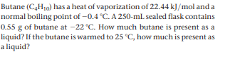 Butane (C,H10) has a heat of vaporization of 22.44 kJ/mol and a
normal boiling point of -0.4 °C. A 250-ml sealed flask contains
0.55 g of butane at -22 °C. How much butane is present as a
liquid? If the butane is warmed to 25 °C, how much is present as
a liquid?
