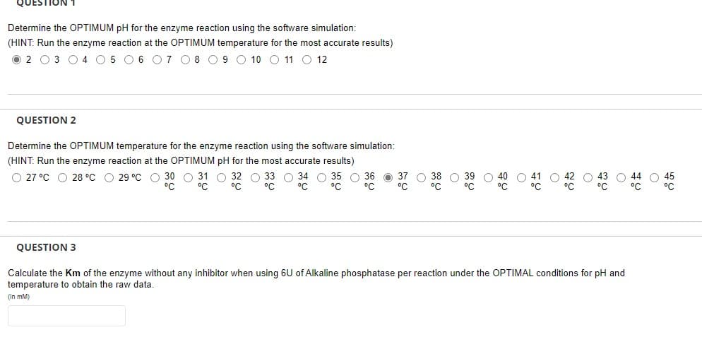 QUESTION 1
Determine the OPTIMUM pH for the enzyme reaction using the software simulation:
(HINT: Run the enzyme reaction at the OPTIMUM temperature for the most accurate results)
02 03 04 05 06 07 08 09 10 11 12
QUESTION 2
Determine the OPTIMUM temperature for the enzyme reaction using the software simulation:
(HINT: Run the enzyme reaction at the OPTIMUM pH for the most accurate results)
O 27 °C 28 °C 29 °C O O
O 33 34 O
O
O 43 44 45
°C
QUESTION 3
Calculate the Km of the enzyme without any inhibitor when using 6U of Alkaline phosphatase per reaction under the OPTIMAL conditions for pH and
temperature to obtain the raw data.
(In mM)
ㅎㅇ
O
O
C