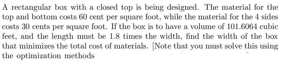 A rectangular box with a closed top is being designed. The material for the
top and bottom costs 60 cent per square foot, while the material for the 4 sides
costs 30 cents per square foot. If the box is to have a volume of 101.6064 cubic
feet, and the length must be 1.8 times the width, find the width of the box
that minimizes the total cost of materials. [Note that you must solve this using
the optimization methods

