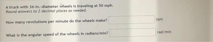 A truck with 36-in.-diameter wheels is traveling at 50 mph.
Round answers to 2 decimal places as needed.
How many revolutions per minute do the wheels make?
rpm
What is the angular speed of the wheels in radians/min?
rad/min

