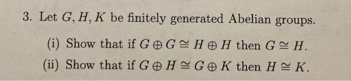 3. Let G, H, K be finitely generated Abelian groups.
(i) Show that if G G HH then G= H.
(ii) Show that if GeH GOK then H = K.
