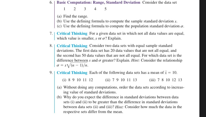 6. Basic Computation: Range, Standard Deviation Consider the data set
1
4 5
2 3
(a) Find the range.
(b) Use the defining formula to compute the sample standard deviation s.
(c) Use the defining formula to compute the population standard deviation o.
7. Which value is ng for a given dap set in which not all data values are equal,
smaller, s or o? Explain.
8. Critical Thinking Consider two data sets with equal sample standard
deviations. The first data set has 20 data values that are not all equal, and
the second has 50 data values that are not all equal. For which data set is the
difference between s and a greater? Explain. Hint: Consider the relationship
a = sVn − 1)/n.
9. | Critical Thinking Each of the following data sets has a mean of x = 10.
(i) 8 9 10 11 12
(ii) 7 9 10 11 13
(iii) 7 8 10 12 13
(a) Without doing any computations, order the data sets according to increas-
ing value of standard deviations.
(b) Why do you expect the difference in standard deviations between data
sets (i) and (ii) to be greater than the difference in standard deviations
between data sets (ii) and (iii)? Hint: Consider how much the data in the
respective sets differ from the mean.