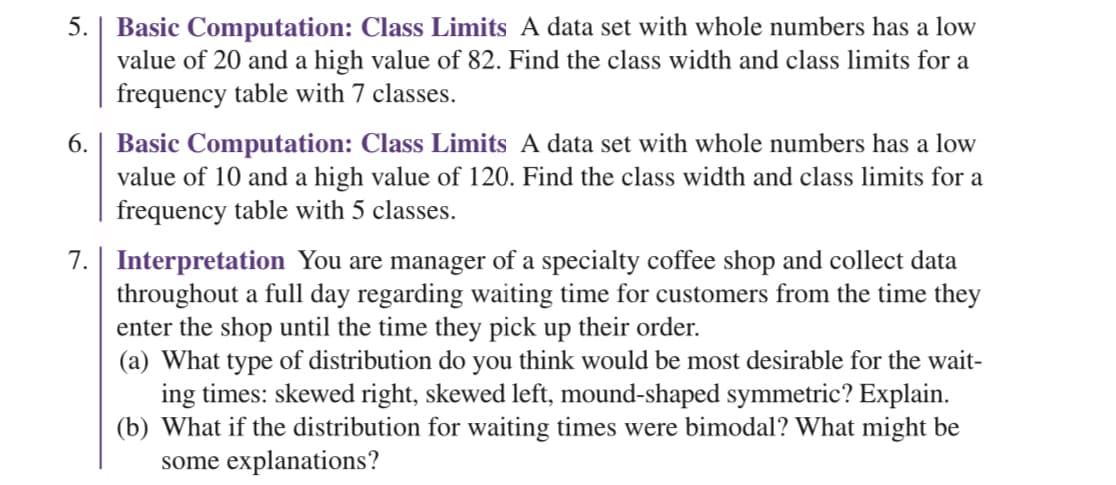 5. | Basic Computation: Class Limits A data set with whole numbers has a low
value of 20 and a high value of 82. Find the class width and class limits for a
frequency table with 7 classes.
6. | Basic Computation: Class Limits A data set with whole numbers has a low
value of 10 and a high value of 120. Find the class width and class limits for a
frequency table with 5 classes.
7. Interpretation You are manager of a specialty coffee shop and collect data
throughout a full day regarding waiting time for customers from the time they
enter the shop until the time they pick up their order.
(a) What type of distribution do you think would be most desirable for the wait-
ing times: skewed right, skewed left, mound-shaped symmetric? Explain.
(b) What if the distribution for waiting times were bimodal? What might be
some explanations?