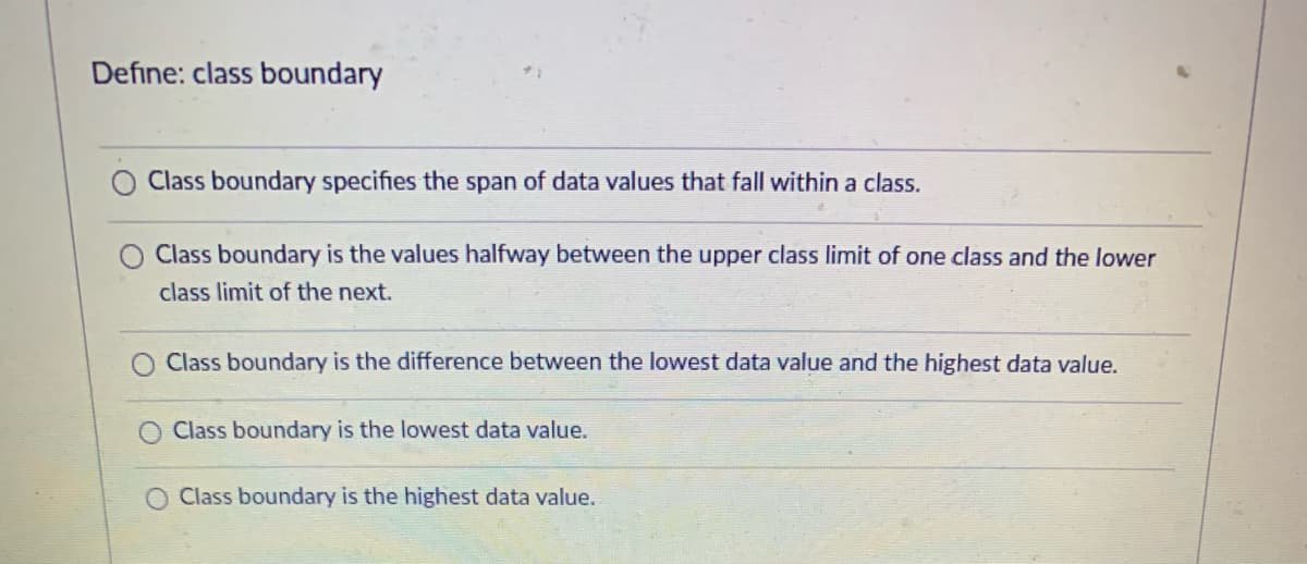 Define: class boundary
Class boundary specifies the span of data values that fall within a class.
Class boundary is the values halfway between the upper class limit of one class and the lower
class limit of the next.
Class boundary is the difference between the lowest data value and the highest data value.
Class boundary is the lowest data value.
Class boundary is the highest data value.