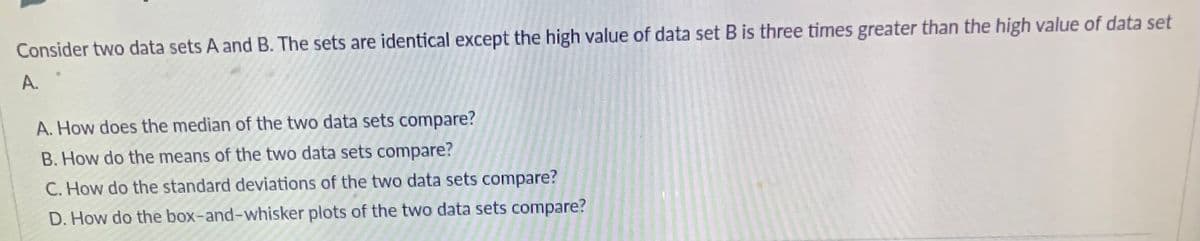Consider two data sets A and B. The sets are identical except the high value of data set B is three times greater than the high value of data set
A.
A. How does the median of the two data sets compare?
B. How do the means of the two data sets compare?
C. How do the standard deviations of the two data sets compare?
D. How do the box-and-whisker plots of the two data sets compare?