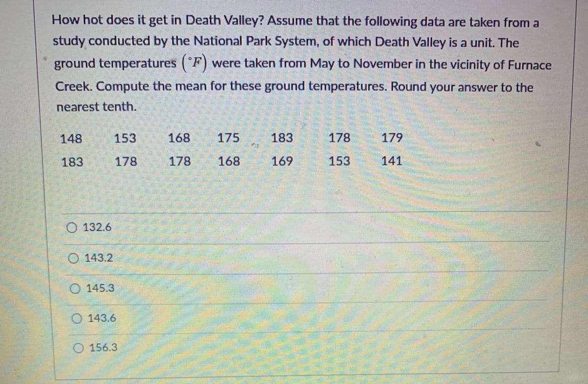 How hot does it get in Death Valley? Assume that the following data are taken from a
study conducted by the National Park System, of which Death Valley is a unit. The
ground temperatures (°F) were taken from May to November in the vicinity of Furnace
Creek. Compute the mean for these ground temperatures. Round your answer to the
nearest tenth.
148
183
O 132.6
143.2
145.3
153
178
143.6
O 156.3
168
178
175
168
183
169
178
153
179
141