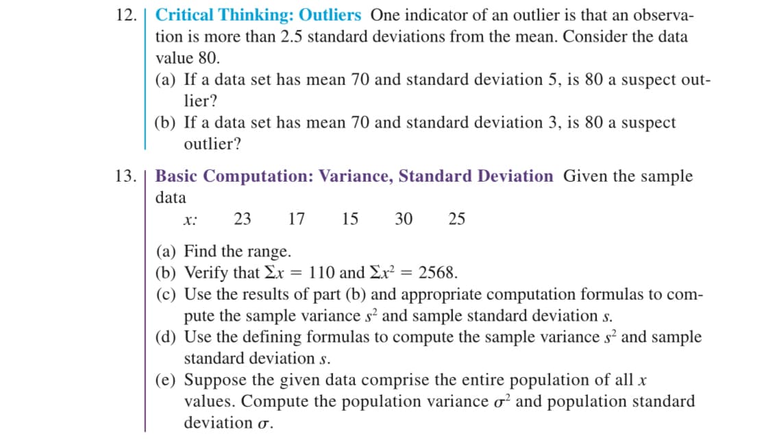 12. Critical Thinking: Outliers One indicator of an outlier is that an observa-
tion is more than 2.5 standard deviations from the mean. Consider the data
value 80.
(a) If a data set has mean 70 and standard deviation 5, is 80 a suspect out-
lier?
13.
(b) If a data set has mean 70 and standard deviation 3, is 80 a suspect
outlier?
Basic Computation: Variance, Standard Deviation Given the sample
data
15 30 25
23 17
(a) Find the range.
(b) Verify that Ex = 110 and Ex² = 2568.
X:
(c) Use the results of part (b) and appropriate computation formulas to com-
pute the sample variance s² and sample standard deviation s.
(d) Use the defining formulas to compute the sample variance s² and sample
standard deviation s.
(e) Suppose the given data comprise the entire population of all x
values. Compute the population variance o² and population standard
deviation o.