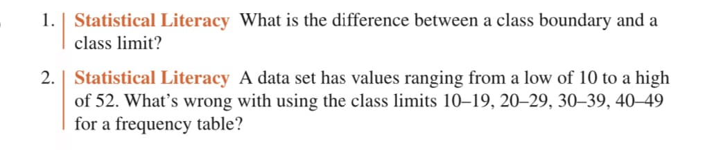 1. Statistical Literacy What is the difference between a class boundary and a
class limit?
2. | Statistical Literacy A data set has values ranging from a low of 10 to a high
of 52. What's wrong with using the class limits 10-19, 20-29, 30-39, 40-49
for a frequency table?