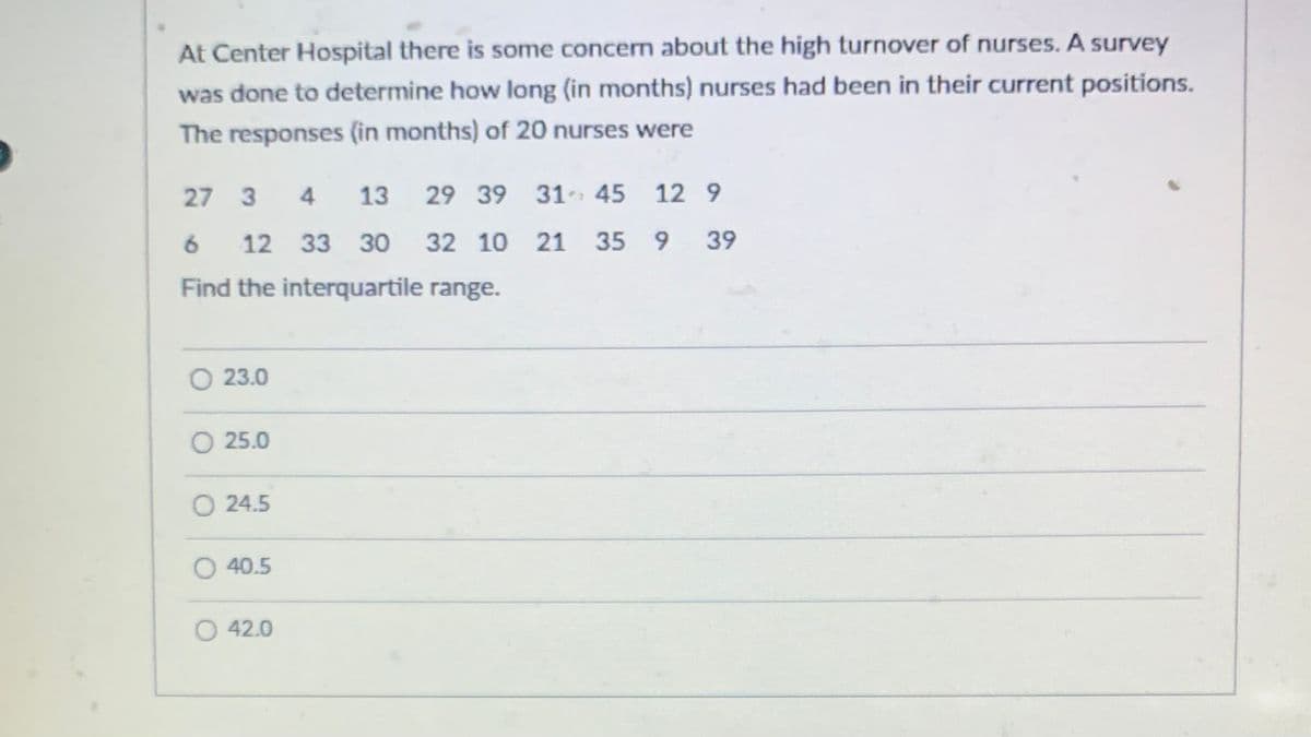 At Center Hospital there is some concern about the high turnover of nurses. A survey
was done to determine how long (in months) nurses had been in their current positions.
The responses (in months) of 20 nurses were
27 3
4 13
29 39 31
6
12 33 30 32 10
32
10
Find the interquartile range.
O 23.0
O 25.0
O24.5
O 40.5
45 12 9
21
21 35 9 39
O 42.0