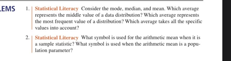 LEMS
1. Statistical Literacy Consider the mode, median, and mean. Which average
represents the middle value of a data distribution? Which average represents
the most frequent value of a distribution? Which average takes all the specific
values into account?
2. Statistical Literacy What symbol is used for the arithmetic mean when it is
a sample statistic? What symbol is used when the arithmetic mean is a popu-
lation parameter?