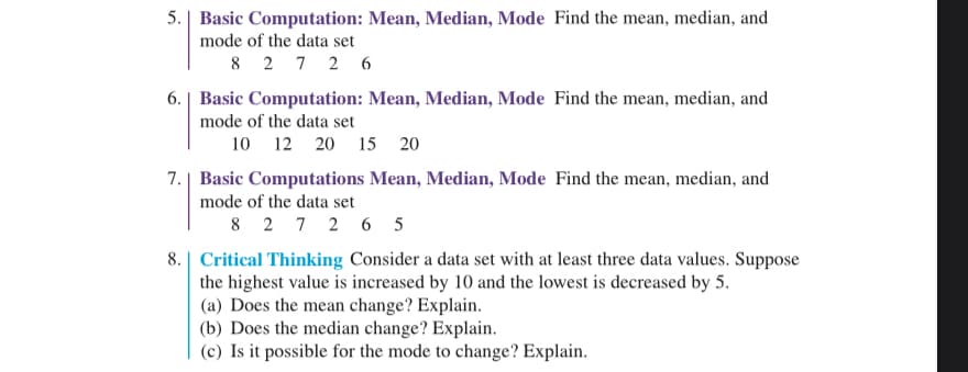 5. Basic Computation: Mean, Median, Mode Find the mean, median, and
mode of the data set
8 27 26
6. | Basic Computation: Mean, Median, Mode Find the mean, median, and
mode of the data set
10 12 20 15 20
7. Basic Computations Mean, Median, Mode Find the mean, median, and
mode of the data set
8 27 26 5
8. Critical Thinking Consider a data set with at least three data values. Suppose
the highest value is increased by 10 and the lowest is decreased by 5.
(a) Does the mean change? Explain.
(b) Does the median change? Explain.
(c) Is it possible for the mode to change? Explain.