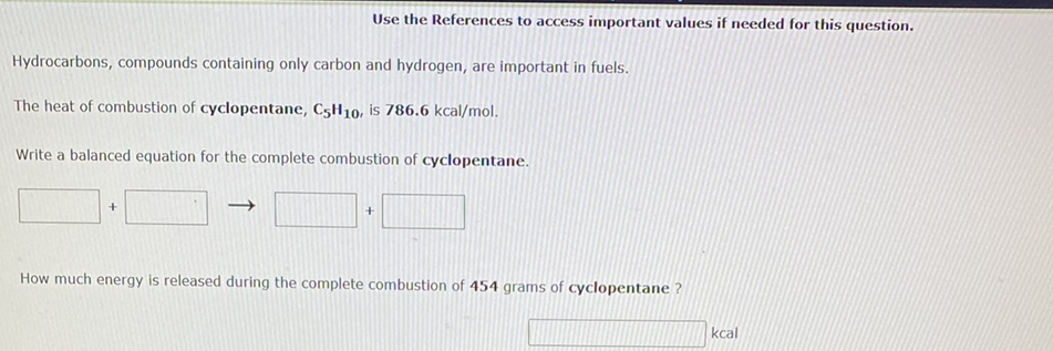 Use the References to access important values if needed for this question.
Hydrocarbons, compounds containing only carbon and hydrogen, are important in fuels.
The heat of combustion of cyclopentane, C5H10, is 786.6 kcal/mol.
Write a balanced equation for the complete combustion of cyclopentane.
How much energy is released during the complete combustion of 454 grams of cyclopentane ?
kcal
