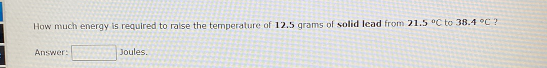 How much energy is required to raise the temperature of 12.5 grams of solid lead from 21.5 °C to 38.4 °C ?
Answer:
Joules.
