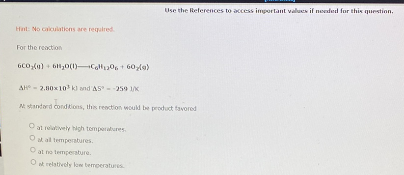 Use the References to access important values if needed for this question.
Hint: No calculations are required.
For the reaction
6CO2(9) + 6H20(1)C6H1206 + 602(9)
AH° =
2,80x103 k) and AS° = -259 J/K
At standard conditions, this reaction would be product favored
at relatively high temperatures.
at all temperatures.
at no temperature.
at relatively low temperatures.
