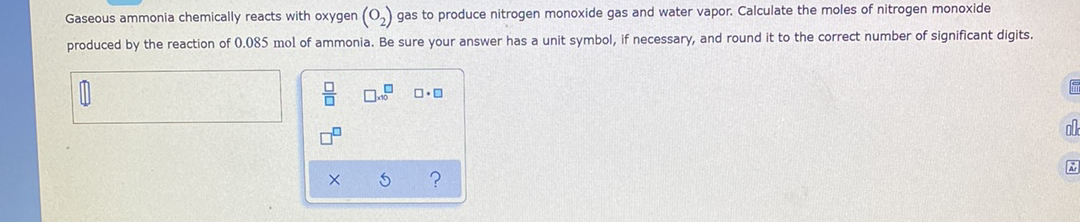 Gaseous ammonia chemically reacts with oxygen (0,) gas to produce nitrogen monoxide gas and water vapor. Calculate the moles of nitrogen monoxide
produced by the reaction of 0.085 mol of ammonia. Be sure your answer has a unit symbol, if necessary, and round it to the correct number of significant digits.
al
