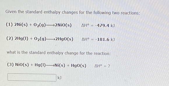 Given the standard enthalpy changes for the following two reactions:
(1) 2Ni(s) + 02(g)→2N¡O(s)
AH° = -479.4 kJ
(2) 2Hg(l) + 02(g)→2Hg0(s)
AH° = -181.6 kJ
what is the standard enthalpy change for the reaction:
(3) NiO(s) + Hg(1)→Ni(s) + Hg0(s)
AH° = ?
%3D
kJ
