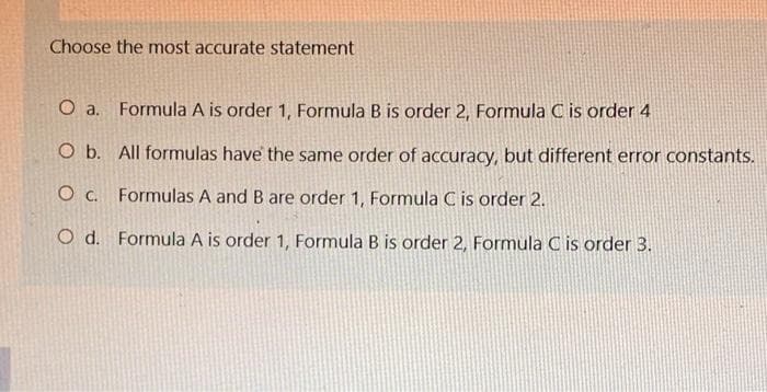 Choose the most accurate statement
O a. Formula A is order 1, Formula B is order 2, Formula C is order 4
O b. All formulas have the same order of accuracy, but different error constants.
O c. Formulas A and B are order 1, Formula C is order 2.
O d. Formula A is order 1, Formula B is order 2, Formula C is order 3.

