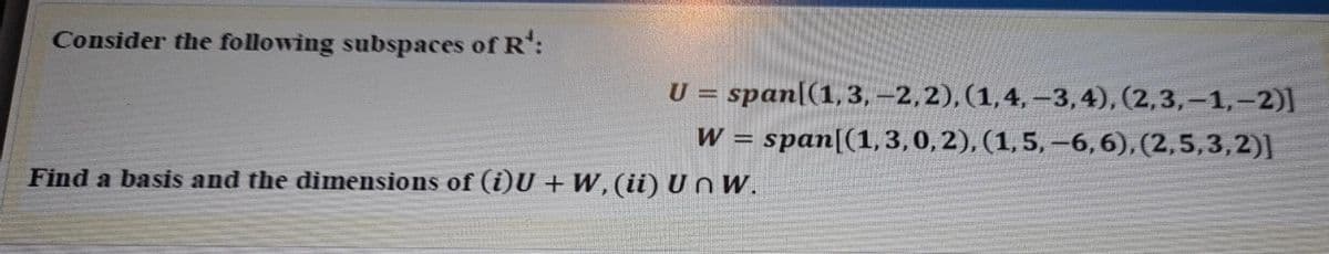Consider the following subspaces of R':
U = span[(1,3, -2,2), (1,4, –3,4), (2,3,-1,-2)]
W = span[(1,3,0, 2), (1,5, –6,6), (2,5,3,2)]
Find a basis and the dimensions of (i)U + W, (ii) U n W.
