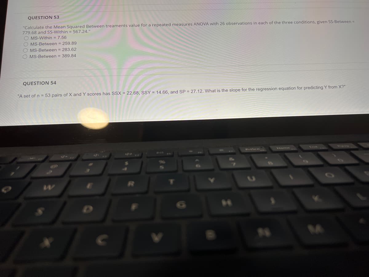 QUESTION 53
"Calculate the Mean Squared Between treaments value for a repeated measures ANOVA with 26 observations in each of the three conditions, given SS-Between =
779.68 and SS-Within = 567.24."
O MS-Within = 7.56
O MS-Between = 259.89
O MS-Between = 283.62
O MS-Between = 389.84
QUESTION 54
"A set of n = 53 pairs of X and Y scores has SSX = 22.68, SSY = 14.66, and SP = 27.12. What is the slope for the regression equation for predicting Y from X?"
PISER
tome
And
PI AW
10
04
Cc
