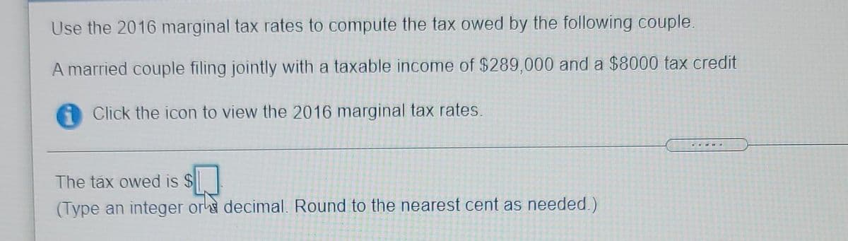Use the 2016 marginal tax rates to compute the tax owed by the following couple.
A married couple filing jointly with a taxable income of $289,000 and a $8000 tax credit
Click the icon to view the 2016 marginal tax rates.
The tax owed is $
(Type an integer or decimal. Round to the nearest cent as needed.)
