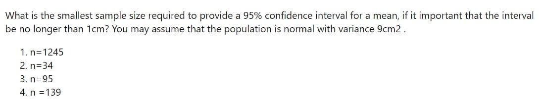 What is the smallest sample size required to provide a 95% confidence interval for a mean, if it important that the interval
be no longer than 1cm? You may assume that the population is normal with variance 9cm2 .
1. n=1245
2. n=34
3. n=95
4. n =139
