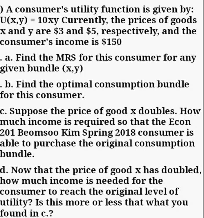 O A consumer's utility function is given by:
U(x,y) = 10xy Currently, the prices of goods
x and y are $3 and $5, respectively, and the
consumer's income is $150
. a. Find the MRS for this consumer for any
given bundle (x,y)
.b. Find the optimal consumption bundle
for this consumer.
c. Suppose the price of good x doubles. How
much income is required so that the Econ
201 Beomsoo Kim Spring 2018 consumer is
able to purchase the original consumption
bundle.
d. Now that the price of good x has doubled,
how much income is needed for the
consumer to reach the original level of
utility? Is this more or less that what you
found in c.?
