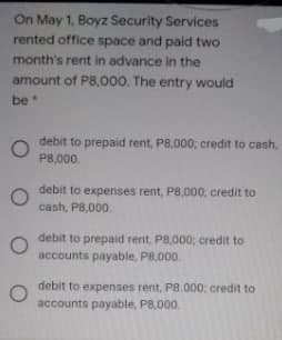 On May 1, Boyz Security Services
rented office space and paid two
month's rent in advance in the
amount of P8.000. The entry would
be
debit to prepaid rent, P8,000; credit to cash,
P8,000.
debit to expenses rent, P8,000; credit to
cash, P8,000.
debit to prepaid rent, P8,000; credit to
accounts payable, P8,000.
debit to expenses rent, P8.000; credit to
accounts payable, PB,000.
