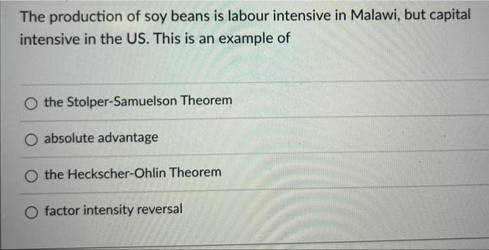 The production of soy beans is labour intensive in Malawi, but capital
intensive in the US. This is an example of
O the Stolper-Samuelson Theorem
absolute advantage
O the Heckscher-Ohlin Theorem
O factor intensity reversal
