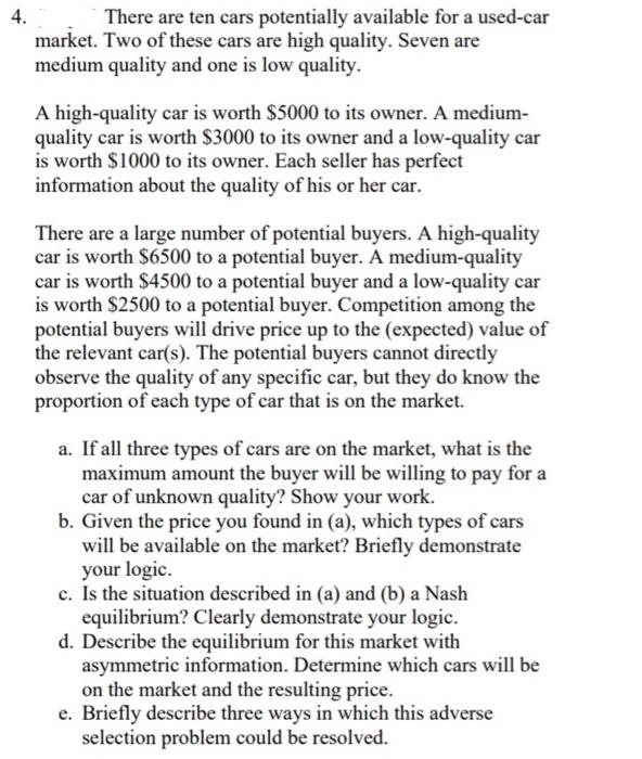 4.
There are ten cars potentially available for a used-car
market. Two of these cars are high quality. Seven are
medium quality and one is low quality.
A high-quality car is worth $5000 to its owner. A medium-
quality car is worth $3000 to its owner and a low-quality car
is worth $1000 to its owner. Each seller has perfect
information about the quality of his or her car.
There are a large number of potential buyers. A high-quality
car is worth $6500 to a potential buyer. A medium-quality
car is worth $4500 to a potential buyer and a low-quality car
is worth $2500 to a potential buyer. Competition among the
potential buyers will drive price up to the (expected) value of
the relevant car(s). The potential buyers cannot directly
observe the quality of any specific car, but they do know the
proportion of each type of car that is on the market.
a. If all three types of cars are on the market, what is the
maximum amount the buyer will be willing to pay for a
car of unknown quality? Show your work.
b. Given the price you found in (a), which types of cars
will be available on the market? Briefly demonstrate
your logic.
c. Is the situation described in (a) and (b) a Nash
equilibrium? Clearly demonstrate your logic.
d. Describe the equilibrium for this market with
asymmetric information. Determine which cars will be
on the market and the resulting price.
e. Briefly describe three ways in which this adverse
selection problem could be resolved.