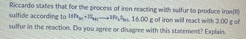 Riccardo states that for the process of iron reacting with sulfur to produce iron(Il)
sulfide according to 16FE +35 8Fe, Sy, 16.00 g of iron will react with 3.00 g of
sulfur in the reaction. Do you agree or disagree with this statement? Explain.
